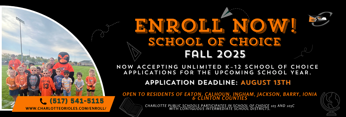 Enroll now for Fall 2025! Charlotte Public Schools is now accepting unlimited K–12 School of Choice applications. Open to residents of Eaton, Calhoun, Ingham, Jackson, Barry, Ionia, and Clinton Counties. Apply by August 13th at www.charlotteorioles.com/enroll/ or call (517) 541-5115. Charlotte Public Schools participates in School of Choice 105 and 105c with contiguous intermediate school districts.